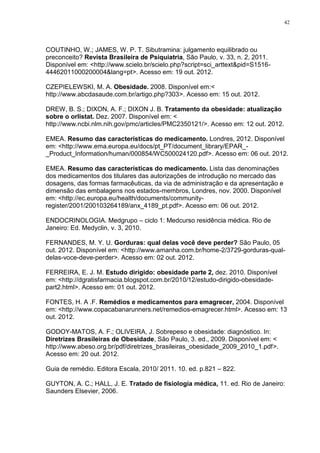 42




COUTINHO, W.; JAMES, W. P. T. Sibutramina: julgamento equilibrado ou
preconceito? Revista Brasileira de Psiquiatria, São Paulo, v. 33, n. 2, 2011.
Disponível em: <http://www.scielo.br/scielo.php?script=sci_arttext&pid=S1516-
44462011000200004&lang=pt>. Acesso em: 19 out. 2012.

CZEPIELEWSKI, M. A. Obesidade. 2008. Disponível em:<
http://www.abcdasaude.com.br/artigo.php?303>. Acesso em: 15 out. 2012.

DREW, B. S.; DIXON, A. F.; DIXON J. B. Tratamento da obesidade: atualização
sobre o orlistat. Dez. 2007. Disponível em: <
http://www.ncbi.nlm.nih.gov/pmc/articles/PMC2350121/>. Acesso em: 12 out. 2012.

EMEA. Resumo das características do medicamento. Londres, 2012. Disponível
em: <http://www.ema.europa.eu/docs/pt_PT/document_library/EPAR_-
_Product_Information/human/000854/WC500024120.pdf>. Acesso em: 06 out. 2012.

EMEA. Resumo das características do medicamento. Lista das denominações
dos medicamentos dos titulares das autorizações de introdução no mercado das
dosagens, das formas farmacêuticas, da via de administração e da apresentação e
dimensão das embalagens nos estados-membros, Londres, nov. 2000. Disponível
em: <http://ec.europa.eu/health/documents/community-
register/2001/200103264189/anx_4189_pt.pdf>. Acesso em: 06 out. 2012.

ENDOCRINOLOGIA. Medgrupo – ciclo 1: Medcurso residência médica. Rio de
Janeiro: Ed. Medyclin, v. 3, 2010.

FERNANDES, M. Y. U. Gorduras: qual delas você deve perder? São Paulo, 05
out. 2012. Disponível em: <http://www.amanha.com.br/home-2/3729-gorduras-qual-
delas-voce-deve-perder>. Acesso em: 02 out. 2012.

FERREIRA, E. J. M. Estudo dirigido: obesidade parte 2, dez. 2010. Disponível
em: <http://dgratisfarmacia.blogspot.com.br/2010/12/estudo-dirigido-obesidade-
part2.html>. Acesso em: 01 out. 2012.

FONTES, H. A .F. Remédios e medicamentos para emagrecer, 2004. Disponível
em: <http://www.copacabanarunners.net/remedios-emagrecer.html>. Acesso em: 13
out. 2012.

GODOY-MATOS, A. F.; OLIVEIRA, J. Sobrepeso e obesidade: diagnóstico. In:
Diretrizes Brasileiras de Obesidade, São Paulo, 3. ed., 2009. Disponível em: <
http://www.abeso.org.br/pdf/diretrizes_brasileiras_obesidade_2009_2010_1.pdf>.
Acesso em: 20 out. 2012.

Guia de remédio. Editora Escala, 2010/ 2011. 10. ed. p.821 – 822.

GUYTON, A. C.; HALL, J. E. Tratado de fisiologia médica, 11. ed. Rio de Janeiro:
Saunders Elsevier, 2006.
 
