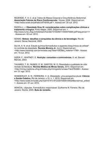 45




REZENDE, F. A. C. et al. Índice de Massa Corporal e Circunferência Abdominal.
Associação Fatores de Risco Cardiovascular. Viçosa, 2006. Disponível em:
<http://www.scielo.br/pdf/abc/v87n6/08.pdf >. Acesso em: 20 out. 2012.

RIZZOLLI, J. Obesidade Grau III: considerações sobre complicações clínicas e
tratamento cirúrgico. Porto Alegre, 2005. Disponível em: <
http://www.lume.ufrgs.br/bitstream/handle/10183/8411/000575564.pdf?sequence=1>
. Acesso em: 02 out. 2012.

SENAC. Beleza: desafios e conquistas da ciência e da tecnologia. Rio de
Janeiro: Senac Nacional, 2005.

SILVA, A. N. et al. Estudo químico-farmacêutico e aspectos bioquímicos do orlistat*
no controle da obesidade: Revista Moreira Jr., [s.d.]. Disponível em:
<http://www.moreirajr.com.br/revistas.asp?fase=r003&id_materia=1796>. Acesso
em: 15 out. 2012.

SIZER, F.; WHITNEY, E. Nutrição: conceitos e controvérsias. 8. ed. Barueri:
Manole, 2003.

TAVARES, T. B.; NUNES, S. M.; SANTOS, M. O. Obesidade e qualidade de vida:
revisão da literatura. Revista Médica de Minas Gerais, 2010. Disponível em:
<http://rmmg.medicina.ufmg.br/index.php/rmmg/articl e/view File/276/260>. Acesso
em: 01 ago. 2012.

WANDERLEY, E. N.; FERREIRA, V. A. Obesidade: uma perspectiva plural. Ciência
e Saúde Coletiva, Rio de Janeiro, v.15, n. 1, 2010. Disponível em:
<http://www.scielo.br/scielo.php?pid=S1413-81232010000100024&script=sci_arttext
>. Acesso em: 01 out. 2012.

XENICAL: cápsulas. Farmacêutico responsável: Guilherme N. Ferreira. Rio de
Janeiro: Roche, 2005. Bula de remédio.
 