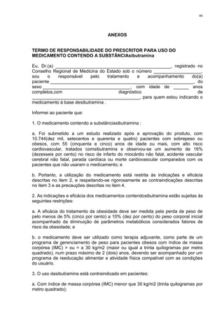 46




                                    ANEXOS


TERMO DE RESPONSABILIDADE DO PRESCRITOR PARA USO DO
MEDICAMENTO CONTENDO A SUBSTÂNCIAsibutramina

Eu, Dr.(a) ______________________________________________, registrado no
Conselho Regional de Medicina do Estado sob o número ___________________,
sou    o    responsável    pelo    tratamento     e  acompanhamento do(a)
paciente _________________________________________________________, do
sexo ___________________________________, com idade de ______ anos
completos,com                            diagnóstico                   de
___________________________________________, para quem estou indicando o
medicamento à base desibutramina .

Informei ao paciente que:

1. O medicamento contendo a substânciasibutramina :

a. Foi submetido a um estudo realizado após a aprovação do produto, com
10.744(dez mil, setecentos e quarenta e quatro) pacientes com sobrepeso ou
obesos, com 55 (cinquenta e cinco) anos de idade ou mais, com alto risco
cardiovascular, tratados comsibutramina e observou-se um aumento de 16%
(dezesseis por cento) no risco de infarto do miocárdio não fatal, acidente vascular
cerebral não fatal, parada cardíaca ou morte cardiovascular comparados com os
pacientes que não usaram o medicamento; e

b. Portanto, a utilização do medicamento está restrita às indicações e eficácia
descritas no item 2, e respeitando-se rigorosamente as contraindicações descritas
no item 3 e as precauções descritas no item 4.

2. As indicações e eficácia dos medicamentos contendosibutramina estão sujeitas às
seguintes restrições:

a. A eficácia do tratamento da obesidade deve ser medida pela perda de peso de
pelo menos de 5% (cinco por cento) a 10% (dez por cento) do peso corporal inicial
acompanhado da diminuição de parâmetros metabólicos considerados fatores de
risco da obesidade; e

b. o medicamento deve ser utilizado como terapia adjuvante, como parte de um
programa de gerenciamento de peso para pacientes obesos com índice de massa
corpórea (IMC) > ou = a 30 kg/m2 (maior ou igual a trinta quilogramas por metro
quadrado), num prazo máximo de 2 (dois) anos, devendo ser acompanhado por um
programa de reeducação alimentar e atividade física compatível com as condições
do usuário.

3. O uso dasibutramina está contraindicado em pacientes:

a. Com índice de massa corpórea (IMC) menor que 30 kg/m2 (trinta quilogramas por
metro quadrado);
 