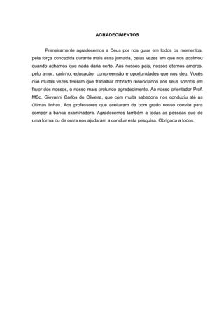 AGRADECIMENTOS


      Primeiramente agradecemos a Deus por nos guiar em todos os momentos,
pela força concedida durante mais essa jornada, pelas vezes em que nos acalmou
quando achamos que nada daria certo. Aos nossos pais, nossos eternos amores,
pelo amor, carinho, educação, compreensão e oportunidades que nos deu. Vocês
que muitas vezes tiveram que trabalhar dobrado renunciando aos seus sonhos em
favor dos nossos, o nosso mais profundo agradecimento. Ao nosso orientador Prof.
MSc. Giovanni Carlos de Oliveira, que com muita sabedoria nos conduziu até as
últimas linhas. Aos professores que aceitaram de bom grado nosso convite para
compor a banca examinadora. Agradecemos também a todas as pessoas que de
uma forma ou de outra nos ajudaram a concluir esta pesquisa. Obrigada a todos.
 