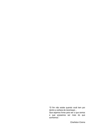 “O fim não existe quando você tem por
dentro a certeza de recomeçar...
Que sejamos livres para ser o que somos
e que possamos ser mais do que
sonhamos.”

                      Charliston Crema
 