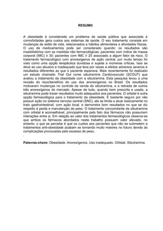 RESUMO


A obesidade é considerada um problema de saúde pública que associada à
comorbidades gera custos aos sistemas de saúde. O seu tratamento consiste em
mudanças de estilo de vida, relacionados a hábitos alimentares e atividades físicas.
O uso de medicamentos pode ser considerado quando: os resultados são
insatisfatórios com as medidas não farmacológicas; pacientes com índice de massa
corporal (IMC) ≥ 30; pacientes com IMC ≥ 25 associado a algum fator de risco. O
tratamento farmacológico com anorexígenos de ação central, por muito tempo foi
visto como uma opção terapêutica duvidosa e sujeita a inúmeras críticas. Isso se
deve ao uso abusivo e inadequado que leva por vezes a efeitos adversos severos e
resultados diferentes ao que o paciente esperava. Mais recentemente foi realizado
um estudo chamado Trial Out come sibutramine Cardiovascular (SCOUT) que
avaliou a tratamento da obesidade com a sibutramina. Esta pesquisa levou a uma
revisão do risco/benefício do uso dos anorexígenos no Brasil. Os resultados
motivaram mudanças no controle da venda da sibutramina, e a retirada de outros
três anorexígenos do mercado. Apesar de tudo, quando bem prescrita e usada, a
sibutramina pode trazer resultados muito adequados aos pacientes. O orlistat é outra
opção farmacológica para o tratamento da obesidade. É bastante seguro por não
possuir ação no sistema nervoso central (SNC), ele se limita a atuar basicamente no
trato gastrointestinal, com ação local, e demonstra bom resultados no que se diz
respeito à perda e manutenção de peso. O tratamento concomitante da sibutramina
com orlistat é aconselhável, principalmente pelo fato dos fármacos não possuírem
interações entre si. Em relação ao valor dos tratamentos farmacológicos observa-se
que ambos os fármacos abordados neste trabalho possuem valor elevado, no
entanto, o que se percebe é que os custos aos pacientes que não se submetem a
tratamentos anti-obesidade acabam se tornando muito maiores no futuro devido às
complicações provocadas pelo excesso de peso.
.

Palavras-chave: Obesidade. Anorexígenos. Uso inadequado. Orlistat. Sibutramina.
 