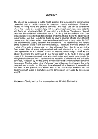 ABSTRACT


The obesity is considered a public health problem that associated to comorbidities
generates costs to health systems. Its treatment consists in changes of lifestyle,
related to eating habits and physical activities. The drugs’ use can be considered
when: the results are unsatisfactory with non-pharmacological measures; patients
with BMI ≥ 30; patients with BMI ≥ 25 associated to a risk factor. The pharmacological
treatment with anorectics from central action, for a long time was seen as a doubtful
therapeutic option and subject to numerous criticisms. This is due to the abusive and
inappropriate use that sometimes leads to severe adverse effects and different
results when the patient waited. More recently was performed a study called SCOUT
that evaluated the obesity treatment with sibutramine. This research led to a review
of the risk/benefit to the use of anorectics in Brazil. The results motivated changes in
control of the sale of sibutramine, and the withdrawal from other three anorectics
from market. After all, when well prescribed and used, sibutramine can bring results
very appropriate to the patients. orlistat is another pharmacologic option to the
obesity treatment. It's pretty safe by not having action in the CNS, it merely act
primarily in the gastrointestinal tract, with local action, and shows good results in
wheight maintance and loss. The concomitant treatment of sibutramine with orlistat is
advisable, especially by the fact of the medicines doesn’t have interactions between
themselves. Relative to the value of pharmacological treatment is observed that both
the medicines accosted on this paper have elevated value, however, is noticed that
the costs to the patients who doesn’t bow to the anti-obesity treatment end up
becoming much larger in the future due the complication provocated by the excess
weight.



Keywords: Obesity. Anorectics. Inappropriate use. Orlistat. Sibutramine.
 