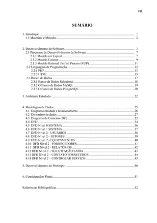VII
SUMÁRIO
1. Introdução........................................................................................................................ 1
1.1 Materiais e Métodos .................................................................................................. 2
2. Desenvolvimento de Software......................................................................................... 3
2.1 Processos de Desenvolvimento de Software ............................................................. 7
2.1.1 Modelo em Espiral............................................................................................ 7
2.1.2 Modelo Cascata ................................................................................................ 9
2.1.3 Modelo Rational Unified Process (RUP) .........................................................11
2.2 Linguagem de Programação.....................................................................................12
2.2.1 PHP..................................................................................................................13
2.2.2 HTML..............................................................................................................15
2.3 Banco de Dados........................................................................................................17
2.3.1 Banco de Dados Relacional.............................................................................18
2.3.2 O Banco de Dados MySQL.............................................................................19
2.3.3 O Banco de Dados PostgreSQL.......................................................................20
3. Ambiente Estudado .........................................................................................................22
4. Modelagem de Dados......................................................................................................25
4.1 Diagrama entidade e relacionamento .......................................................................26
4.2 Dicionário de dados..................................................................................................27
4.3 Diagrama de Contexto (DC).....................................................................................32
4.4 DFD ..........................................................................................................................34
4.5 DFD Nível 0 SISTEMA ...........................................................................................36
4.6 DFD Nível 1 SISTEMA ...........................................................................................37
4.7 DFD Nível 2 - USUÁRIOS......................................................................................38
4.8 DFD Nível 2 – SETORES........................................................................................39
4.9 DFD Nível 2 - EQUIPAMENTOS...........................................................................40
4.10 DFD Nível 2 - FORNECEDORES.........................................................................41
4.11 DFD Nível 2 - RELATÓRIOS...............................................................................42
4.12 DFD Nível 2 – SOLICITAÇÃO SAÍDA ................................................................43
4.13 DFD Nível 2 – CONTATO FORNECEDOR .........................................................44
4.14 DFD Nível 2 – CONTROLAR SERVIÇO..............................................................45
5. Desenvolvimento do Protótipo .......................................................................................46
6. Considerações Finais.......................................................................................................51
Referências Bibliográficas...................................................................................................52
 