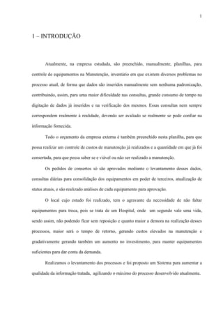 1
1 – INTRODUÇÃO
Atualmente, na empresa estudada, são preenchido, manualmente, planilhas, para
controle de equipamentos na Manutenção, inventário em que existem diversos problemas no
processo atual, de forma que dados são inseridos manualmente sem nenhuma padronização,
contribuindo, assim, para uma maior dificuldade nas consultas, grande consumo de tempo na
digitação de dados já inseridos e na verificação dos mesmos. Essas consultas nem sempre
correspondem realmente à realidade, devendo ser avaliado se realmente se pode confiar na
informação fornecida.
Todo o orçamento da empresa externa é também preenchido nesta planilha, para que
possa realizar um controle de custos de manutenção já realizados e a quantidade em que já foi
consertada, para que possa saber se e viável ou não ser realizado a manutenção.
Os pedidos de consertos só são aprovados mediante o levantamento desses dados,
consultas diárias para consolidação dos equipamentos em poder de terceiros, atualização de
status atuais, e são realizado análises de cada equipamento para aprovação.
O local cujo estudo foi realizado, tem o agravante da necessidade de não faltar
equipamentos para troca, pois se trata de um Hospital, onde um segundo vale uma vida,
sendo assim, não podendo ficar sem reposição e quanto maior a demora na realização desses
processos, maior será o tempo de retorno, gerando custos elevados na manutenção e
gradativamente gerando também um aumento no investimento, para manter equipamentos
suficientes para dar conta da demanda.
Realizamos o levantamento dos processos e foi proposto um Sistema para aumentar a
qualidade da informação tratada, agilizando o máximo do processo desenvolvido atualmente.
 