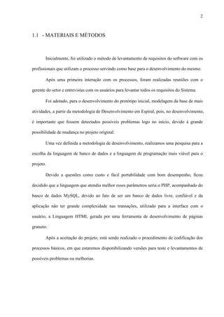 2
1.1 - MATERIAIS E MÉTODOS
Inicialmente, foi utilizado o método de levantamento de requisitos do software com os
profissionais que utilizam o processo servindo como base para o desenvolvimento do mesmo.
Após uma primeira interação com os processos, foram realizadas reuniões com o
gerente do setor e entrevistas com os usuários para levantar todos os requisitos do Sistema.
Foi adotado, para o desenvolvimento do protótipo inicial, modelagem da base de mais
atividades, a partir da metodologia de Desenvolvimento em Espiral, pois, no desenvolvimento,
é importante que fossem detectados possíveis problemas logo no início, devido à grande
possibilidade de mudança no projeto original.
Uma vez definida a metodologia de desenvolvimento, realizamos uma pesquisa para a
escolha da linguagem de banco de dados e a linguagem de programação mais viável para o
projeto.
Devido a questões como custo e fácil portabilidade com bom desempenho, ficou
decidido que a linguagem que atendia melhor esses parâmetros seria o PHP, acompanhado do
banco de dados MySQL, devido ao fato de ser um banco de dados livre, confiável e da
aplicação não ter grande complexidade nas transações, utilizado para a interface com o
usuário, a Linguagem HTML gerada por uma ferramenta de desenvolvimento de páginas
gratuito.
Após a aceitação do projeto, está sendo realizado o procedimento de codificação dos
processos básicos, em que estaremos disponibilizando versões para teste e levantamentos de
possíveis problemas ou melhorias.
 