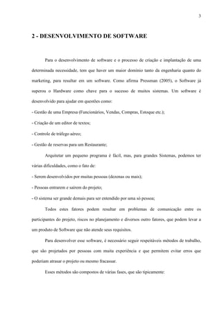 3
2 - DESENVOLVIMENTO DE SOFTWARE
Para o desenvolvimento de software e o processo de criação e implantação de uma
determinada necessidade, tem que haver um maior domínio tanto da engenharia quanto do
marketing, para resultar em um software. Como afirma Pressman (2005), o Software já
superou o Hardware como chave para o sucesso de muitos sistemas. Um software é
desenvolvido para ajudar em questões como:
- Gestão de uma Empresa (Funcionários, Vendas, Compras, Estoque etc.);
- Criação de um editor de textos;
- Controle de tráfego aéreo;
- Gestão de reservas para um Restaurante;
Arquitetar um pequeno programa é fácil, mas, para grandes Sistemas, podemos ter
várias dificuldades, como o fato de:
- Serem desenvolvidos por muitas pessoas (dezenas ou mais);
- Pessoas entrarem e saírem do projeto;
- O sistema ser grande demais para ser entendido por uma só pessoa;
Todos estes fatores podem resultar em problemas de comunicação entre os
participantes do projeto, riscos no planejamento e diversos outro fatores, que podem levar a
um produto de Software que não atende seus requisitos.
Para desenvolver esse software, é necessário seguir respeitáveis métodos de trabalho,
que são projetados por pessoas com muita experiência e que permitem evitar erros que
poderiam atrasar o projeto ou mesmo fracassar.
Esses métodos são compostos de várias fases, que são tipicamente:
 