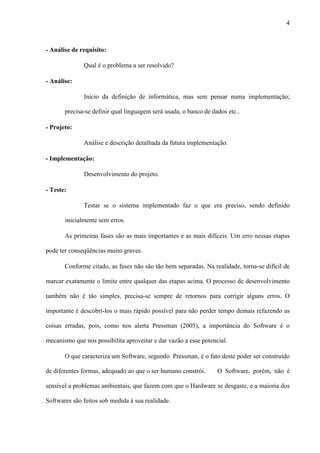 4
- Análise de requisito:
Qual é o problema a ser resolvido?
- Análise:
Início da definição de informática, mas sem pensar numa implementação;
precisa-se definir qual linguagem será usada, o banco de dados etc..
- Projeto:
Análise e descrição detalhada da futura implementação.
- Implementação:
Desenvolvimento do projeto.
- Teste:
Testar se o sistema implementado faz o que era preciso, sendo definido
inicialmente sem erros.
As primeiras fases são as mais importantes e as mais difíceis. Um erro nessas etapas
pode ter conseqüências muito graves.
Conforme citado, as fases não são tão bem separadas. Na realidade, torna-se difícil de
marcar exatamente o limite entre qualquer das etapas acima. O processo de desenvolvimento
também não é tão simples, precisa-se sempre de retornos para corrigir alguns erros. O
importante é descobrí-los o mais rápido possível para não perder tempo demais refazendo as
coisas erradas, pois, como nos alerta Pressman (2005), a importância do Software é o
mecanismo que nos possibilita aproveitar e dar vazão a esse potencial.
O que caracteriza um Software, segundo Pressman, é o fato deste poder ser construído
de diferentes formas, adequado ao que o ser humano constrói. O Software, porém, não é
sensível a problemas ambientais, que fazem com que o Hardware se desgaste, e a maioria dos
Softwares são feitos sob medida à sua realidade.
 
