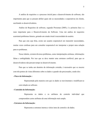5
A análise de requisitos e o processo inicial para o desenvolvimento do software, são
importantes para que se possam definir quais são as necessidades e expectativas do cliente,
auxiliando os desenvolvedores.
Análise de Requisitos de software, segundo Pressman (2005), é a primeira fase e a
mais importante para o Desenvolvimento do Software. Uma má análise de requisitos
acarretará problemas futuros, gerando um estado irreal à necessidade do usuário.
Para que esta seja feita, existe um usuário responsável em transmitir necessidades,
muitas vezes confusas para um consultor responsável em interpretar e propor uma solução
para os problemas.
Nesse trâmite, existem diversos problemas, como interpretações errôneas, informações
falsas e ambigüidade. Por isso que se deve manter uma estrutura confiável, para que os
desenvolvedores não percam tempo no desenvolvimento.
Para que se tenha um domínio da informação extraída, é necessário que se encerre
com três pontos de vistas diferentes sobre os dados e quando são processados, sendo eles:
- Fluxo da Informação :
Representada pela maneira com que os dados se movimentam e modificam-se
com relação ao software.
- Conteúdo da Informação:
Representa os dados e os atributos de controle individual que
compreendem certos atributos de uma informação mais ampla.
- Estrutura da Informação:
Representa a estrutura interna a vários itens de controle e de dados.
 
