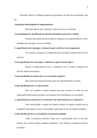 6
Preesmam, Balzer e Goldman propõem oito princípios de uma boa especificação, que
são:
- Separando funcionalidade de implementação:
Descrição daquilo que é desejado e não do tem que ser realizado.
- Uma linguagem de especificação de sistemas orientada ao processo é exibida:
Situações que afetem dinamicamente as mudanças de comportamento de certas
entidades que interagem com esse ambiente.
- A especificação deve abranger o sistema do qual o software é um componente:
Um sistema é composto de componentes que interagem somente dentro de seu
contexto.
- Uma especificação deve abranger o ambiente no qual o sistema opera:
Requer o conhecimento de que o ambiente é, em si mesmo, composto por
diversos objetos interagentes.
- Uma especificação de sistema deve ser um modelo cognitivo:
Deve narrar um sistema da forma como ele é percebido pelos usuários.
- Uma especificação deve ser operacional:
Deve ser completa e formal bastante para que se possa ser usada em uma
implantação proposta para satisfazer uma situação de teste prepotente aos escolhidos.
- A especificação do sistema deve ser tolerante com a não inteireza a ser expansível:
Uma especificação é sempre um modelo abstrato de alguma situação real ou
imaginária, não podendo, assim, ser incompleta, pois pode ser excessivamente complexa.
- Uma especificação deve ser localizada e fracamente acoplada:
Todos os processos anteriores lidam com a especificação como se ela fosse
estática, mas existem muitas mudanças obrigando a sua estrutura a apropriar-se dessas
atividades.
 