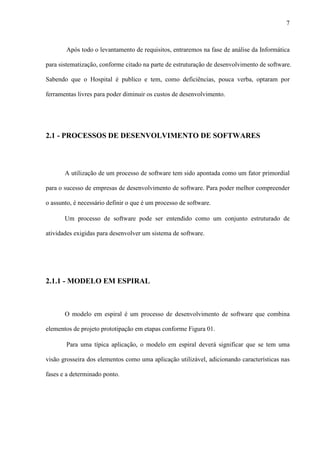7
Após todo o levantamento de requisitos, entraremos na fase de análise da Informática
para sistematização, conforme citado na parte de estruturação de desenvolvimento de software.
Sabendo que o Hospital é publico e tem, como deficiências, pouca verba, optaram por
ferramentas livres para poder diminuir os custos de desenvolvimento.
2.1 - PROCESSOS DE DESENVOLVIMENTO DE SOFTWARES
A utilização de um processo de software tem sido apontada como um fator primordial
para o sucesso de empresas de desenvolvimento de software. Para poder melhor compreender
o assunto, é necessário definir o que é um processo de software.
Um processo de software pode ser entendido como um conjunto estruturado de
atividades exigidas para desenvolver um sistema de software.
2.1.1 - MODELO EM ESPIRAL
O modelo em espiral é um processo de desenvolvimento de software que combina
elementos de projeto prototipação em etapas conforme Figura 01.
Para uma típica aplicação, o modelo em espiral deverá significar que se tem uma
visão grosseira dos elementos como uma aplicação utilizável, adicionando características nas
fases e a determinado ponto.
 