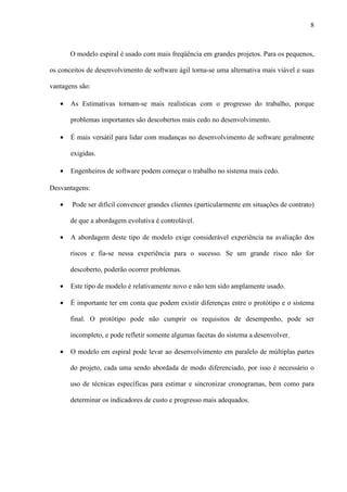 8
O modelo espiral é usado com mais freqüência em grandes projetos. Para os pequenos,
os conceitos de desenvolvimento de software ágil torna-se uma alternativa mais viável e suas
vantagens são:
• As Estimativas tornam-se mais realísticas com o progresso do trabalho, porque
problemas importantes são descobertos mais cedo no desenvolvimento.
• É mais versátil para lidar com mudanças no desenvolvimento de software geralmente
exigidas.
• Engenheiros de software podem começar o trabalho no sistema mais cedo.
Desvantagens:
• Pode ser difícil convencer grandes clientes (particularmente em situações de contrato)
de que a abordagem evolutiva é controlável.
• A abordagem deste tipo de modelo exige considerável experiência na avaliação dos
riscos e fia-se nessa experiência para o sucesso. Se um grande risco não for
descoberto, poderão ocorrer problemas.
• Este tipo de modelo é relativamente novo e não tem sido amplamente usado.
• É importante ter em conta que podem existir diferenças entre o protótipo e o sistema
final. O protótipo pode não cumprir os requisitos de desempenho, pode ser
incompleto, e pode refletir somente algumas facetas do sistema a desenvolver.
• O modelo em espiral pode levar ao desenvolvimento em paralelo de múltiplas partes
do projeto, cada uma sendo abordada de modo diferenciado, por isso é necessário o
uso de técnicas específicas para estimar e sincronizar cronogramas, bem como para
determinar os indicadores de custo e progresso mais adequados.
 
