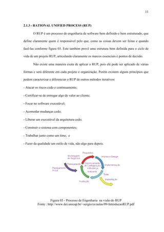 11
2.1.3 - RATIONAL UNIFIED PROCESS (RUP)
O RUP é um processo de engenharia de software bem definido e bem estruturado, que
define claramente quem é responsável pelo que, como as coisas devem ser feitas e quando
fazê-las conforme figura 03. Este também provê uma estrutura bem definida para o ciclo de
vida de um projeto RUP, articulando claramente os marcos essenciais e pontos de decisão.
Não existe uma maneira exata de aplicar o RUP, pois ele pode ser aplicado de várias
formas e será diferente em cada projeto e organização. Porém existem alguns princípios que
podem caracterizar e diferenciar o RUP de outros métodos iterativos:
- Atacar os riscos cedo e continuamente;
- Certificar-se de entregar algo de valor ao cliente;
- Focar no software executável;
- Acomodar mudanças cedo;
- Liberar um executável da arquitetura cedo;
- Construir o sistema com componentes;
- Trabalhar junto como um time; e
- Fazer da qualidade um estilo de vida, não algo para depois.
Figura 03 - Processo de Engenharia na visão do RUP
Fonte : http://www.dei.unicap.br/~sergio/es/aulas/09-IntroducaoRUP.pdf
 