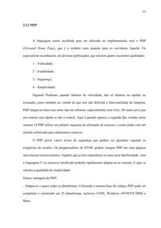 13
2.2.1 PHP
A linguagem assim escolhida para ser utilizada na implementação será o PHP
(Personal Home Page), que é o módulo mais popular para os servidores Apache. Os
especialistas reconhecem, em diversas publicações, que existem quatro excelentes qualidades:
1 – Velocidade;
2 – Estabilidade;
3 – Segurança;
4 – Simplicidade;
Segundo Pushman, quando falamos de velocidade, não só falamos na rapidez na
execução, como também na virtude de que isto não dificulta a funcionalidade da máquina.
PHP integra-se bem com outro tipo de software, especialmente com Unix. De nada serve que
um sistema seja rápido se não é estável. Aqui é quando aparece a segunda das virtudes deste
sistema. O PHP utiliza seu próprio esquema de utilização de recursos e conta ainda com um
método sofisticado para administrar variáveis.
O PHP provê vários níveis de segurança que podem ser ajustados segundo as
exigências do usuário. Os programadores de HTML podem integrar PHP em suas páginas
sem maiores inconvenientes. Aqueles que já têm experiência ou uma certa familiaridade com
a linguagem C ou inclusive JavaScript poderão rapidamente adaptar-se ao sistema. E aqui se
salienta a qualidade de simplicidade.
Outras vantagens do PHP:
- Adapta-se a quase todas as plataformas. Utilizando a mesma base de código, PHP pode ser
compilado e construído em 25 plataformas, inclusive UNIX, Windows (95/98/NT/2000) e
Macs.
 