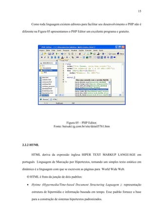 15
Como toda linguagem existem editores para facilitar seu desenvolvimento o PHP não é
diferente na Figura 05 apresentamos o PHP Editor um excelente programa e gratuito.
Figura 05 – PHP Editor.
Fonte: baixaki.ig.com.br/site/detail5761.htm
2.2.2 HTML
HTML deriva da expressão inglesa HIPER TEXT MARKUP LANGUAGE em
português Linguagem de Marcação por Hipertextos, tornando um simples texto estático em
dinâmico é a linguagem com que se escrevem as páginas para World Wide Web.
O HTML é fruto da junção de dois padrões:
• Hytime (Hypermedia/Time-based Document Structuring Laguagem ): representação
estrutura de hipermídia e informação baseada em tempo. Esse padrão fornece a base
para a construção de sistemas hipertextos padronizados.
 