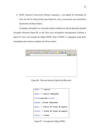16
• SGML (Standard Generalized Markup Language): e um padrão de formatação de
texto ele não foi desenvolvido para hipertexto, mas é conveniente para transformar
documentos em hiper-objetos.
As páginas web podem ser vistas pelo usuário mediante um tipo de aplicação chamada
navegador (browser) figura 06, se não fosse esses navegadores enxergaríamos conforme a
figura 07, esse e um exemplo do código HTML. Hoje o HTML é a linguagem usada pelos
navegadores para mostrar as páginas da web ao usuário.
Figura 06 – Browser Internet Explorer da Microsoft
Figura 07 – Exemplo do Código HTML
 