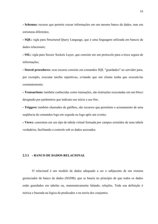 18
- Schemas: recurso que permite cruzar informações em um mesmo banco de dados, mas em
estruturas diferentes;
- SQL: sigla para Structured Query Language, que é uma linguagem utilizada em bancos de
dados relacionais;
- SSL: sigla para Secure Sockets Layer, que consiste em um protocolo para a troca segura de
informações;
- Stored procedures: esse recurso consiste em comandos SQL "guardados" no servidor para,
por exemplo, executar tarefas repetitivas, evitando que um cliente tenha que executá-las
constantemente;
- Transactions: também conhecidas como transações, são instruções executadas em um bloco
designado por parâmetros que indicam seu início e seu fim;
- Triggers: também chamados de gatilhos, são recursos que permitem o acionamento de uma
seqüência de comandos logo em seguida ou logo após um evento;
- Views: consistem em um tipo de tabela virtual formada por campos extraídos de uma tabela
verdadeira, facilitando o controle sob os dados acessados.
2.3.1 - BANCO DE DADOS RELACIONAL
O relacional é um modelo de dados adequado a ser o subjacente de um sistema
gerenciador de banco de dados (SGDB), que se baseia no princípio de que todos os dados
estão guardados em tabelas ou, matematicamente falando, relações. Toda sua definição é
teórica e baseada na lógica de predicados e na teoria dos conjuntos.
 