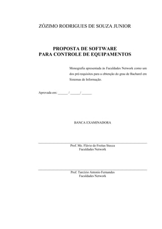 ZÓZIMO RODRIGUES DE SOUZA JUNIOR
PROPOSTA DE SOFTWARE
PARA CONTROLE DE EQUIPAMENTOS
Monografia apresentada às Faculdades Network como um
dos pré-requisitos para a obtenção do grau de Bacharel em
Sistemas de Informação.
Aprovada em: ______ / ______/ ______
BANCA EXAMINADORA
Prof. Me. Flávio de Freitas Stecca
Faculdades Network
Prof. Tarcízio Antonio Fernandes
Faculdades Network
 