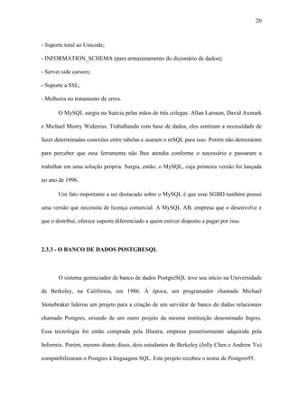 20
- Suporte total ao Unicode;
- INFORMATION_SCHEMA (para armazenamento do dicionário de dados);
- Server side cursors;
- Suporte a SSL;
- Melhoria no tratamento de erros.
O MySQL surgiu na Suécia pelas mãos de três colegas: Allan Larsson, David Axmark
e Michael Monty Widenius. Trabalhando com base de dados, eles sentiram a necessidade de
fazer determinadas conexões entre tabelas e usaram o mSQL para isso. Porém não demoraram
para perceber que essa ferramenta não lhes atendia conforme o necessário e passaram a
trabalhar em uma solução própria. Surgia, então, o MySQL, cuja primeira versão foi lançada
no ano de 1996.
Um fato importante a ser destacado sobre o MySQL é que esse SGBD também possui
uma versão que necessita de licença comercial. A MySQL AB, empresa que o desenvolve e
que o distribui, oferece suporte diferenciado a quem estiver disposto a pagar por isso.
2.3.3 - O BANCO DE DADOS POSTGRESQL
O sistema gerenciador de banco de dados PostgreSQL teve seu início na Universidade
de Berkeley, na Califórnia, em 1986. À época, um programador chamado Michael
Stonebraker liderou um projeto para a criação de um servidor de banco de dados relacionais
chamado Postgres, oriundo de um outro projeto da mesma instituição denominado Ingres.
Essa tecnologia foi então comprada pela Illustra, empresa posteriormente adquirida pela
Informix. Porém, mesmo diante disso, dois estudantes de Berkeley (Jolly Chen e Andrew Yu)
compatibilizaram o Postgres à linguagem SQL. Este projeto recebeu o nome de Postgres95.
 