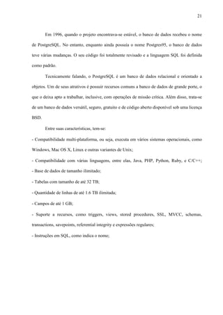 21
Em 1996, quando o projeto encontrava-se estável, o banco de dados recebeu o nome
de PostgreSQL. No entanto, enquanto ainda possuía o nome Postgres95, o banco de dados
teve várias mudanças. O seu código foi totalmente revisado e a linguagem SQL foi definida
como padrão.
Tecnicamente falando, o PostgreSQL é um banco de dados relacional e orientado a
objetos. Um de seus atrativos é possuir recursos comuns a banco de dados de grande porte, o
que o deixa apto a trabalhar, inclusive, com operações de missão crítica. Além disso, trata-se
de um banco de dados versátil, seguro, gratuito e de código aberto disponível sob uma licença
BSD.
Entre suas características, tem-se:
- Compatibilidade multi-plataforma, ou seja, executa em vários sistemas operacionais, como
Windows, Mac OS X, Linux e outras variantes de Unix;
- Compatibilidade com várias linguagens, entre elas, Java, PHP, Python, Ruby, e C/C++;
- Base de dados de tamanho ilimitado;
- Tabelas com tamanho de até 32 TB;
- Quantidade de linhas de até 1.6 TB ilimitada;
- Campos de até 1 GB;
- Suporte a recursos, como triggers, views, stored procedures, SSL, MVCC, schemas,
transactions, savepoints, referential integrity e expressões regulares;
- Instruções em SQL, como indica o nome;
 