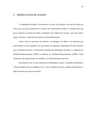 25
4 – MODELAGEM DE DADOS
A modelagem de dados é um processo no qual você planeja a sua base de dados de
forma que você possa aproveitar os recursos do Gerenciador de Banco e também para que
possa construir um banco de dados consistente, que reaproveite recursos, que exija menos
espaço em disco e, sobretudo, que possa ser bem administrado.
Assim, como no processo de software, a modelagem de dados é um processo que
possui etapas a serem seguidas, mas que podem ser superadas, dependendo do tipo de banco
que se pretende construir. O documento principal da modelagem de dados é o diagrama de
Entidade-Relacionamento (DER) ou Modelo de Entidade-Relacionamento (MER). Neste
documento, são representados as entidades e os relacionamentos entre elas.
Esta primeira fase é o que chamamos de Modelagem Lógica. É quando determinamos
o fluxo de dados entre as entidades, isto é, como o próprio nome diz, quando determinamos a
lógica do banco que iremos construir.
 