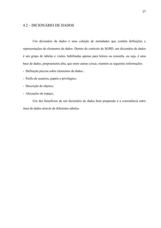 27
4.2 – DICIONÁRIO DE DADOS
Um dicionário de dados é uma coleção de metadados que contêm definições e
representações de elementos de dados. Dentro do contexto de SGBD, um dicionário de dados
é um grupo de tabelas e visões, habilitadas apenas para leitura ou consulta, ou seja, é uma
base de dados, propriamente dita, que entre outras coisas, mantém as seguintes informações:
- Definição precisa sobre elementos de dados ;
- Perfis de usuários, papéis e privilégios;
- Descrição de objetos;
- Alocações de espaço;
Um dos benefícios de um dicionário de dados bem preparado é a consistência entre
itens de dados através de diferentes tabelas.
 