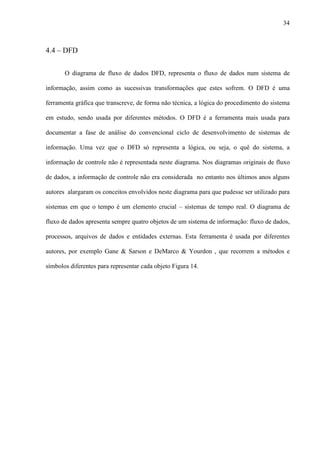 34
4.4 – DFD
O diagrama de fluxo de dados DFD, representa o fluxo de dados num sistema de
informação, assim como as sucessivas transformações que estes sofrem. O DFD é uma
ferramenta gráfica que transcreve, de forma não técnica, a lógica do procedimento do sistema
em estudo, sendo usada por diferentes métodos. O DFD é a ferramenta mais usada para
documentar a fase de análise do convencional ciclo de desenvolvimento de sistemas de
informação. Uma vez que o DFD só representa a lógica, ou seja, o quê do sistema, a
informação de controle não é representada neste diagrama. Nos diagramas originais de fluxo
de dados, a informação de controle não era considerada no entanto nos últimos anos alguns
autores alargaram os conceitos envolvidos neste diagrama para que pudesse ser utilizado para
sistemas em que o tempo é um elemento crucial – sistemas de tempo real. O diagrama de
fluxo de dados apresenta sempre quatro objetos de um sistema de informação: fluxo de dados,
processos, arquivos de dados e entidades externas. Esta ferramenta é usada por diferentes
autores, por exemplo Gane & Sarson e DeMarco & Yourdon , que recorrem a métodos e
símbolos diferentes para representar cada objeto Figura 14.
 