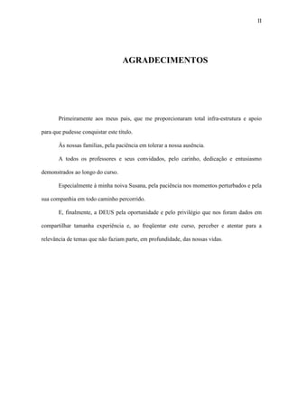 II
AGRADECIMENTOS
Primeiramente aos meus pais, que me proporcionaram total infra-estrutura e apoio
para que pudesse conquistar este título.
Às nossas famílias, pela paciência em tolerar a nossa ausência.
A todos os professores e seus convidados, pelo carinho, dedicação e entusiasmo
demonstrados ao longo do curso.
Especialmente à minha noiva Susana, pela paciência nos momentos perturbados e pela
sua companhia em todo caminho percorrido.
E, finalmente, a DEUS pela oportunidade e pelo privilégio que nos foram dados em
compartilhar tamanha experiência e, ao freqüentar este curso, perceber e atentar para a
relevância de temas que não faziam parte, em profundidade, das nossas vidas.
 