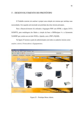 46
5 – DESENVOLVIMENTO DO PROTÓTIPO
O Trabalho consiste em analisar e propor uma solução em sistema que satisfaça suas
necessidades. Em seguida será mostrado um protótipo das telas iniciais principais.
Para o Desenvolvimento foi utilizada a linguagem PHP com HTML e alguns JAVA
SCRIPTS, para modelagem dos Dados e criação da base o BDDesigner 4 e a ferramenta
XAMMP que contém um servidor WEB, o Apache, com o PHP e MySQL.
Na figura 25 teremos a parte de administração com todos os cadastros iniciais como
usuário, setores, Fornecedores e Equipamentos.
Figura 25 – Protótipo Menu Admin.
 