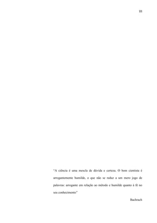 III
“A ciência é uma mescla de dúvida e certeza. O bom cientista é
arrogantemente humilde, o que não se reduz a um mero jogo de
palavras: arrogante em relação ao método e humilde quanto à fé no
seu conhecimento”
Bachrach
 