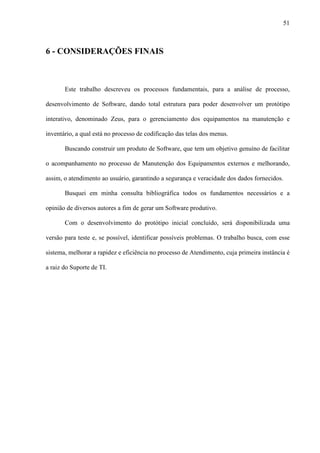 51
6 - CONSIDERAÇÕES FINAIS
Este trabalho descreveu os processos fundamentais, para a análise de processo,
desenvolvimento de Software, dando total estrutura para poder desenvolver um protótipo
interativo, denominado Zeus, para o gerenciamento dos equipamentos na manutenção e
inventário, a qual está no processo de codificação das telas dos menus.
Buscando construir um produto de Software, que tem um objetivo genuíno de facilitar
o acompanhamento no processo de Manutenção dos Equipamentos externos e melhorando,
assim, o atendimento ao usuário, garantindo a segurança e veracidade dos dados fornecidos.
Busquei em minha consulta bibliográfica todos os fundamentos necessários e a
opinião de diversos autores a fim de gerar um Software produtivo.
Com o desenvolvimento do protótipo inicial concluído, será disponibilizada uma
versão para teste e, se possível, identificar possíveis problemas. O trabalho busca, com esse
sistema, melhorar a rapidez e eficiência no processo de Atendimento, cuja primeira instância é
a raiz do Suporte de TI.
 