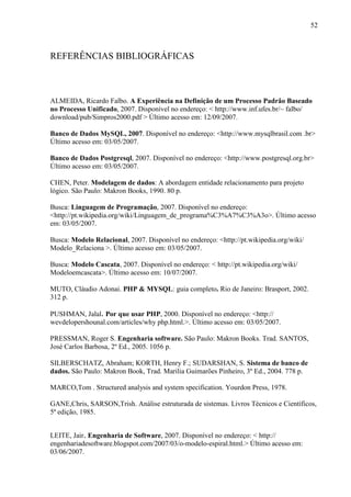 52
REFERÊNCIAS BIBLIOGRÁFICAS
ALMEIDA, Ricardo Falbo. A Experiência na Definição de um Processo Padrão Baseado
no Processo Unificado, 2007. Disponível no endereço: < http://www.inf.ufes.br/~ falbo/
download/pub/Simpros2000.pdf > Último acesso em: 12/09/2007.
Banco de Dados MySQL, 2007. Disponível no endereço: <http://www.mysqlbrasil.com .br>
Último acesso em: 03/05/2007.
Banco de Dados Postgresql, 2007. Disponível no endereço: <http://www.postgresql.org.br>
Último acesso em: 03/05/2007.
CHEN, Peter. Modelagem de dados: A abordagem entidade relacionamento para projeto
lógico. São Paulo: Makron Books, 1990. 80 p.
Busca: Linguagem de Programação, 2007. Disponível no endereço:
<http://pt.wikipedia.org/wiki/Linguagem_de_programa%C3%A7%C3%A3o>. Último acesso
em: 03/05/2007.
Busca: Modelo Relacional, 2007. Disponível no endereço: <http://pt.wikipedia.org/wiki/
Modelo_Relaciona >. Último acesso em: 03/05/2007.
Busca: Modelo Cascata, 2007. Disponível no endereço: < http://pt.wikipedia.org/wiki/
Modeloemcascata>. Último acesso em: 10/07/2007.
MUTO, Cláudio Adonai. PHP & MYSQL: guia completo. Rio de Janeiro: Brasport, 2002.
312 p.
PUSHMAN, Jalal. Por que usar PHP, 2000. Disponível no endereço: <http://
wevdelopershounal.com/articles/why php.html.>. Último acesso em: 03/05/2007.
PRESSMAN, Roger S. Engenharia software. São Paulo: Makron Books. Trad. SANTOS,
José Carlos Barbosa, 2º Ed., 2005. 1056 p.
SILBERSCHATZ, Abraham; KORTH, Henry F.; SUDARSHAN, S. Sistema de banco de
dados. São Paulo: Makron Book, Trad. Marilia Guimarões Pinheiro, 3º Ed., 2004. 778 p.
MARCO,Tom . Structured analysis and system specification. Yourdon Press, 1978.
GANE,Chris, SARSON,Trish. Análise estruturada de sistemas. Livros Técnicos e Científicos,
5ª edição, 1985.
LEITE, Jair. Engenharia de Software, 2007. Disponível no endereço: < http://
engenhariadesoftware.blogspot.com/2007/03/o-modelo-espiral.html.> Último acesso em:
03/06/2007.
 