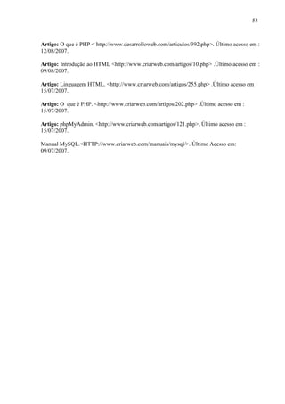53
Artigo: O que é PHP < http://www.desarrolloweb.com/articulos/392.php>. Último acesso em :
12/08/2007.
Artigo: Introdução ao HTML <http://www.criarweb.com/artigos/10.php> .Último acesso em :
09/08/2007.
Artigo: Linguagem HTML. <http://www.criarweb.com/artigos/255.php> .Último acesso em :
15/07/2007.
Artigo: O que é PHP. <http://www.criarweb.com/artigos/202.php> .Último acesso em :
15/07/2007.
Artigo: phpMyAdmin. <http://www.criarweb.com/artigos/121.php>. Último acesso em :
15/07/2007.
Manual MySQL.<HTTP://www.criarweb.com/manuais/mysql/>. Último Acesso em:
09/07/2007.
 