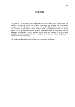 IV
RESUMO
Este trabalho visa analisar um processo burocratizado realizado 100% manualmente em
planilhas eletrônicas e propor uma solução em sistema que satisfaça suas necessidades
principais, minimizando o tempo gasto, fornecendo confiabilidade na informação prestada e
para o aumento da qualidade do serviço prestado, em que, em primeira instância, é a raiz do
Suporte de TI. A pesquisa realizada apresenta informações sobre as ferramentas a serem
utilizadas, metodologias a serem seguidas para se obter um produto de Software com
qualidade, proporcionando, assim, para os usuários do serviço, um melhor atendimento às
comunidades usuais do serviço.
Palavras-chaves: Engenharia de Software; Desenvolvimento de Sistema.
 