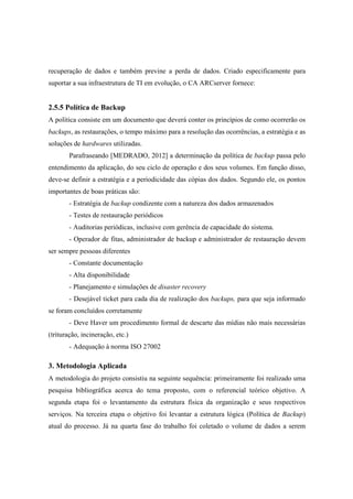 recuperação de dados e também previne a perda de dados. Criado especificamente para
suportar a sua infraestrutura de TI em evolução, o CA ARCserver fornece:
2.5.5 Política de Backup
A política consiste em um documento que deverá conter os princípios de como ocorrerão os
backups, as restaurações, o tempo máximo para a resolução das ocorrências, a estratégia e as
soluções de hardwares utilizadas.
Parafraseando [MEDRADO, 2012] a determinação da política de backup passa pelo
entendimento da aplicação, do seu ciclo de operação e dos seus volumes. Em função disso,
deve-se definir a estratégia e a periodicidade das cópias dos dados. Segundo ele, os pontos
importantes de boas práticas são:
- Estratégia de backup condizente com a natureza dos dados armazenados
- Testes de restauração periódicos
- Auditorias periódicas, inclusive com gerência de capacidade do sistema.
- Operador de fitas, administrador de backup e administrador de restauração devem
ser sempre pessoas diferentes
- Constante documentação
- Alta disponibilidade
- Planejamento e simulações de disaster recovery
- Desejável ticket para cada dia de realização dos backups, para que seja informado
se foram concluídos corretamente
- Deve Haver um procedimento formal de descarte das mídias não mais necessárias
(trituração, incineração, etc.)
- Adequação à norma ISO 27002
3. Metodologia Aplicada
A metodologia do projeto consistiu na seguinte sequência: primeiramente foi realizado uma
pesquisa bibliográfica acerca do tema proposto, com o referencial teórico objetivo. A
segunda etapa foi o levantamento da estrutura física da organização e seus respectivos
serviços. Na terceira etapa o objetivo foi levantar a estrutura lógica (Política de Backup)
atual do processo. Já na quarta fase do trabalho foi coletado o volume de dados a serem
 