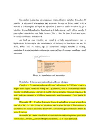 Na estrutura lógica atual são executados cincos diferentes trabalhos de backup. O
trabalho 1 é responsável pela cópia de toda a estrutura de arquivos dos servers 07 e 08, o
trabalho 2 é encarregado da cópia das aplicações e banco de dados do server 02, já o
trabalho 3 é incumbido pela cópia da aplicação e do dados dos servers 03 e 06, o trabalho 4
contempla a cópia do banco de dados do server 06 e a cópia das bases de dados do server
05 são de competência do trabalho 5.
Ao final de cada trabalho, um e-mail é enviado automaticamente para o
departamento de Tecnologia. Este e-mail contém tais informações: data do backup, hora de
inicio, destino (Fita ou outros), tipo de compressão, duração, tamanho do backup,
quantidade de arquivos copiados, status entre outras. A Figura 6 mostra o modelo de e-mail
automático.
Figura 6 – Modelo de e-mail automático.
Os trabalhos de backup executados são divididos em três tipos:
Completo – É executado toda sexta-feira de cada semana ás 23h01min e como o
próprio nome sugere é feito um backup FULL (Completo), caso os colaboradores venham
trabalhar no sábado durante o período da manhã o backup completo é iniciado no período da
tarde, mais precisamente as 15h01min, consumindo aproximadamente 17h da janela de
backup.
Diferencial DI – O backup diferencial Diurno é realizado de segunda a sexta-feira
com inicio ás 12h11min, devido ao horário de execução do backup, é feito somente a
redundância dos arquivos do sistema do server 02, consumindo aproximadamente 44min. da
janela de backup.
Diferencial NT – O backup diferencial Noturno é realizado de segunda a quinta-feira
com inicio ás 23h01min, , consumindo aproximadamente 3h. da janela de backup.
 