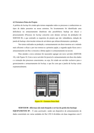 4.3 Estrutura Física do Projeto
A política de backup foi criada após termos mapeados todos os processos e conhecermos os
tipos de dados presentes na nossa estrutura. No levantamento foi identificado uma
deficiência no armazenamento (hardware não possibilitava backup em disco) e
processamento (Processo de backup concorria com demais serviços da produção) do
SERVER 08, o que contradiz os requisitos do projeto que são: redundância, redução da
janela de backup e desvincular rotinas de servidores que afetam diretamente a produção.
Nos testes realizados na produção, o armazenamento em disco mostrou ser o método
mais eficiente e eficaz e por isso tornou-se a primeira opção, a segunda opção ficou com o
armazenamento em fita e a terceira e última opção é o armazenamento na nuvem.
Para atendar a nova estrutura foi necessário agregar um novo servidor (SERVER
10), vide Figura 10. Com o novo servidor foi possível o armazenamento em disco dos dados
e a remoção dos processos concorrentes, ou seja, foi criado um servidor exclusivo para o
gerenciamento e armazenamento do backup, o que fez com que a janela de backup caísse
exponencialmente.
Figura 10 – Estrutura física final.
SERVER 08 - diferença não mais hospeda o serviço de gestão dos backups
EQUIPAMENTO 09 - É uma autoloader, sendo um dispositivo de armazenamento de
dados consistindo em varias unidades de fita LTO 4 divididos em duas magazines com 8
 