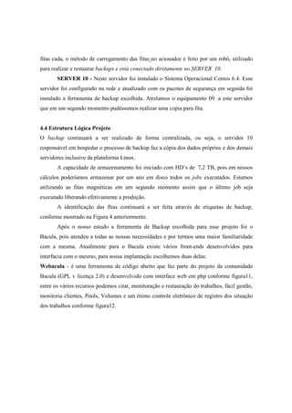 fitas cada, o método de carregamento das fitas no acionador e feito por um robô, utilizado
para realizar e restaurar backups e está conectado diretamente no SERVER 10.
SERVER 10 - Neste servidor foi instalado o Sistema Operacional Centos 6.4. Esse
servidor foi configurado na rede e atualizado com os pacotes de segurança em seguida foi
instalado a ferramenta de backup escolhida. Atrelamos o equipamento 09 a este servidor
que em um segundo momento pudéssemos realizar uma copia para fita.
4.4 Estrutura Lógica Projeto
O backup continuará a ser realizado de forma centralizada, ou seja, o servidor 10
responsável em hospedar o processo de backup faz a cópia dos dados próprios e dos demais
servidores inclusive da plataforma Linux.
A capacidade de armazenamento foi iniciado com HD’s de 7,2 TB, pois em nossos
cálculos poderíamos armazenar por um ano em disco todos os jobs executados. Estamos
utilizando as fitas magnéticas em um segundo momento assim que o último job seja
executado liberando efetivamente a produção.
A identificação das fitas continuará a ser feita através de etiquetas de backup,
conforme mostrado na Figura 4 anteriormente.
Após o nosso estudo a ferramenta de Backup escolhida para esse projeto foi o
Bacula, pois atendeu a todas as nossas necessidades e por termos uma maior familiaridade
com a mesma. Atualmente para o Bacula existe vários front-ends desenvolvidos para
interfacia com o mesmo, para nossa implantação escolhemos duas delas:
Webacula - é uma ferramenta de código aberto que faz parte do projeto da comunidade
Bacula (GPL v licença 2.0) e desenvolvido com interface web em php conforme figura11,
entre os vários recursos podemos citar, monitoração e restauração do trabalhos, fácil gestão,
monitoria clientes, Pools, Volumes e um ótimo controle eletrônico de registro dos situação
dos trabalhos conforme figura12.
 