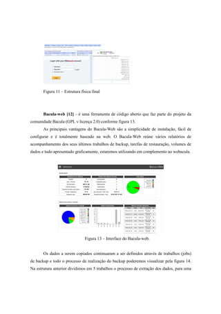 Figura 11 – Estrutura física final
Bacula-web [12] - é uma ferramenta de código aberto que faz parte do projeto da
comunidade Bacula (GPL v licença 2.0) conforme figura 13.
As principais vantagens do Bacula-Web são a simplicidade de instalação, fácil de
configurar e é totalmente baseado na web. O Bacula-Web reúne vários relatórios de
acompanhamento dos seus últimos trabalhos de backup, tarefas de restauração, volumes de
dados e tudo apresentado graficamente, estaremos utilizando em complemento ao webacula.
Figura 13 – Interface do Bacula-web.
Os dados a serem copiados continuaram a ser definidos através de trabalhos (jobs)
de backup e todo o processo de realização do backup poderemos visualizar pela figura 14.
Na estrutura anterior dividimos em 5 trabalhos o processo de extração dos dados, para uma
 