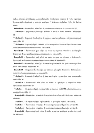 melhor definição estratégica e acompanhamento, eficiência no processo de restor e gerencia
de capacidade dividimos o processo atual em 17 diferentes trabalhos (jobs) de Backup
sendo:
Trabalho01 – Responsável pela cópia de todos os executáveis do IRP do servidor 02.
Trabalho02 – Responsável pela cópia de todos as bases de dados do SGBD do servidor
02.
Trabalho03 – Responsável pela cópia de todos os arquivos referente a cliente armazenado
no servidor 08.
Trabalho04 – Responsável pela cópia de todos os arquivos referente a Fotos institucionais,
cursos e treinamentos armazenados no servidor 08.
Trabalho05 – Responsável pela cópia de todos os arquivos referente a informações
disponíveis de uso geral da empresa, armazenados no servidor 08.
Trabalho06 – Responsável pela cópia de todos os arquivos referente a informações
disponíveis ao departamentos da empresa, armazenados no servidor 08.
Trabalho07 – Responsável pela cópia de todos as aplicações de uso geral e sua respectivas
bases, armazenados no servidor 06.
Trabalho08 – Responsável pela cópia de todos as aplicações financeiras de terceiros e
respectivas bases, armazenados no servidor 06.
Trabalho09 – Responsável pela cópia de todo a aplicação e respectivas base armazenados
no servidor 07.
Trabalho10 – Responsável pela cópia de todos as aplicação e respectivas bases
armazenados no servidor 03.
Trabalho11 – Responsável pela cópia de todas as bases do SGBD Mysql armazenados no
servidor 06, servidor 05.
Trabalho12 – Responsável pela cópia de arquivos de configuração vitais para retorno do
servidor 4.
Trabalho13 – Responsável pelo cópia de todas as aplicações web do servidor 05.
Trabalho14 - Responsável pela cópia de todos arquivos de configuração servidor 10.
Trabalho15 - Responsável pela cópia de todos arquivos de configuração servidor 1.
Trabalho16 - Responsável pela cópia de todas as caixas postais do serviço de e-mail
do servidor 1.
 