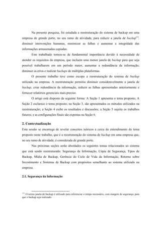 Na presente pesquisa, foi estudada a reestruturação do sistema de backup em uma
empresa de grande porte, no seu ramo de atividade, para reduzir a janela de backup(1)
,
diminuir intervenções humanas, minimizar as falhas e aumentar a integridade das
informações armazenadas copiadas.
Este trabalhado tornou-se de fundamental importância devido à necessidade de
atender os requisitos da empresa, que incluem uma menor janela de backup para que seja
possível trabalharem em um período maior, aumentar a redundância da informação,
diminuir os erros e realizar backups de múltiplas plataformas.
O presente trabalho teve como escopo a reestruturação do sistema de backup
utilizado na empresa. A reestruturação permitiu diminuir consideravelmente a janela de
backup, criar redundância da informação, reduzir as falhas apresentadas anteriormente e
fornecer relatórios gerenciais mais preciso.
O artigo está disposto da seguinte forma: A Seção 1 apresenta o tema proposto; A
Seção 2 esclarece o tema proposto; na Seção 3, são apresentados os métodos utilizados na
reestruturação; a Seção 4 exibe os resultados e discussões; a Seção 5 sujeita os trabalhos
futuros; e as configurações finais são expostas na Seção 6.
2. Contextualização
Esta sessão se encarrega de revelar conceitos teóricos a cerca do entendimento do tema
proposto neste trabalho, que é a reestruturação do sistema de backup em uma empresa que,
no seu ramo de atividade, é considerada de grande porte.
Nas próximas seções serão abordados os seguintes temas relacionados ao sistema
que está sendo reestruturado: Segurança da Informação, Cópia de Segurança, Tipos de
Backup, Mídia de Backup, Gerência do Ciclo de Vida da Informação, Retorno sobre
Investimento e Sistemas de Backup com propósitos semelhante ao sistema utilizado na
empresa.
2.1. Segurança da Informação
(1)
O termo janela de backup é utilizado para referenciar o tempo necessário, com margem de segurança, para
que o backup seja realizado.
 