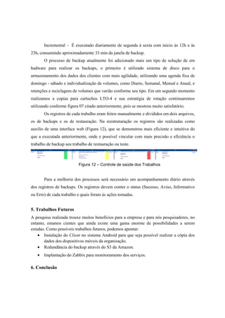 Incremental – É executado diariamente de segunda à sexta com inicio ás 12h e às
23h, consumindo aproximadamente 33 min da janela de backup.
O processo de backup atualmente foi adicionado mais um tipo de solução de em
hadware para realizar os backups, o primeiro é utilizado sistema de disco para o
armazenamento dos dados dos clientes com mais agilidade, utilizando uma agenda fixa de
domingo - sábado e individualização de volumes, como Diario, Semanal, Mensal e Anual, e
retenções e reciclagens de volumes que varião conforme seu tipo. Em um segundo momento
realizamos a copias para cartuchos LTO-4 e sua estratégia de rotação continuaremos
utilizando conforme figura 07 citado anteriormente, pois se mostrou muito satisfatório.
Os registros de cada trabalho eram feitos manualmente e divididos em dois arquivos,
os de backups e os de restauração. Na reestruturação os registros são realizadas como
auxilio de uma interface web (Figura 12), que se demonstrou mais eficiente e intuitiva do
que a executada anteriormente, onde e possível vincular com mais precisão e eficiência o
trabalho de backup seu trabalho de restauração ou teste.
Figura 12 – Controle de saúde dos Trabalhos
Para a melhoria dos processos será necessário um acompanhamento diário através
dos registros de backups. Os registros devem conter o status (Sucesso, Aviso, Informativo
ou Erro) de cada trabalho e quais foram às ações tomadas.
5. Trabalhos Futuros
A pesquisa realizada trouxe muitos benefícios para a empresa e para nós pesquisadores, no
entanto, estamos cientes que ainda existe uma gama enorme de possibilidades a serem
estudas. Como possíveis trabalhos futuros, podemos apontar:
• Instalação do Client no sistema Android para que seja possível realizar a cópia dos
dados dos dispositivos móveis da organização.
• Redundância do backup através do S3 da Amazon.
• Implantação do Zabbix para monitoramento dos serviços.
6. Conclusão
 
