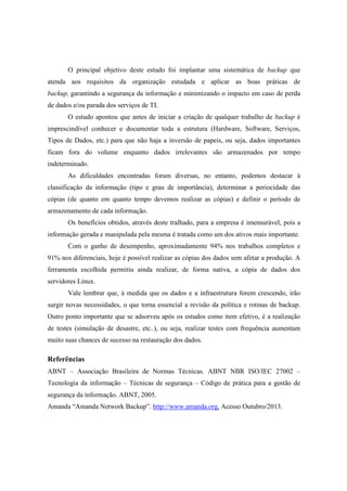 O principal objetivo deste estudo foi implantar uma sistemática de backup que
atenda aos requisitos da organização estudada e aplicar as boas práticas de
backup, garantindo a segurança da informação e minimizando o impacto em caso de perda
de dados e/ou parada dos serviços de TI.
O estudo apontou que antes de iniciar a criação de qualquer trabalho de backup é
imprescindível conhecer e documentar toda a estrutura (Hardware, Software, Serviços,
Tipos de Dados, etc.) para que não haja a inversão de papeis, ou seja, dados importantes
ficam fora do volume enquanto dados irrelevantes são armazenados por tempo
indeterminado.
As dificuldades encontradas foram diversas, no entanto, podemos destacar à
classificação da informação (tipo e grau de importância), determinar a periocidade das
cópias (de quanto em quanto tempo devemos realizar as cópias) e definir o período de
armazenamento de cada informação.
Os benefícios obtidos, através deste tralhado, para a empresa é imensurável, pois a
informação gerada e manipulada pela mesma é tratada como um dos ativos mais importante.
Com o ganho de desempenho, aproximadamente 94% nos trabalhos completos e
91% nos diferenciais, hoje é possível realizar as cópias dos dados sem afetar a produção. A
ferramenta escolhida permitiu ainda realizar, de forma nativa, a cópia de dados dos
servidores Linux.
Vale lembrar que, à medida que os dados e a infraestrutura forem crescendo, irão
surgir novas necessidades, o que torna essencial a revisão da política e rotinas de backup.
Outro ponto importante que se adsorveu após os estudos como item efetivo, é a realização
de testes (simulação de desastre, etc..), ou seja, realizar testes com frequência aumentam
muito suas chances de sucesso na restauração dos dados.
Referências
ABNT – Associação Brasileira de Normas Técnicas. ABNT NBR ISO/IEC 27002 –
Tecnologia da informação – Técnicas de segurança – Código de prática para a gestão de
segurança da informação. ABNT, 2005.
Amanda “Amanda Network Backup”. http://www.amanda.org. Acesso Outubro/2013.
 