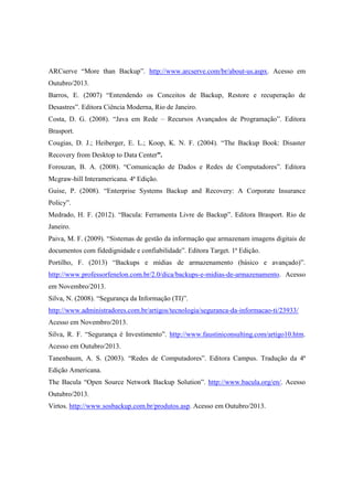 ARCserve “More than Backup”. http://www.arcserve.com/br/about-us.aspx. Acesso em
Outubro/2013.
Barros, E. (2007) “Entendendo os Conceitos de Backup, Restore e recuperação de
Desastres”. Editora Ciência Moderna, Rio de Janeiro.
Costa, D. G. (2008). “Java em Rede – Recursos Avançados de Programação”. Editora
Brasport.
Cougias, D. J.; Heiberger, E. L.; Koop, K. N. F. (2004). “The Backup Book: Disaster
Recovery from Desktop to Data Center”.
Forouzan, B. A. (2008). “Comunicação de Dados e Redes de Computadores”. Editora
Mcgraw-hill Interamericana. 4ª Edição.
Guise, P. (2008). “Enterprise Systems Backup and Recovery: A Corporate Insurance
Policy”.
Medrado, H. F. (2012). “Bacula: Ferramenta Livre de Backup”. Editora Brasport. Rio de
Janeiro.
Paiva, M. F. (2009). “Sistemas de gestão da informação que armazenam imagens digitais de
documentos com fidedignidade e confiabilidade”. Editora Target. 1ª Edição.
Portilho, F. (2013) “Backups e mídias de armazenamento (básico e avançado)”.
http://www.professorfenelon.com.br/2.0/dica/backups-e-midias-de-armazenamento. Acesso
em Novembro/2013.
Silva, N. (2008). “Segurança da Informação (TI)”.
http://www.administradores.com.br/artigos/tecnologia/seguranca-da-informacao-ti/23933/
Acesso em Novembro/2013.
Silva, R. F. “Segurança é Investimento”. http://www.faustiniconsulting.com/artigo10.htm.
Acesso em Outubro/2013.
Tanenbaum, A. S. (2003). “Redes de Computadores”. Editora Campus. Tradução da 4ª
Edição Americana.
The Bacula “Open Source Network Backup Solution”. http://www.bacula.org/en/. Acesso
Outubro/2013.
Virtos. http://www.sosbackup.com.br/produtos.asp. Acesso em Outubro/2013.
 