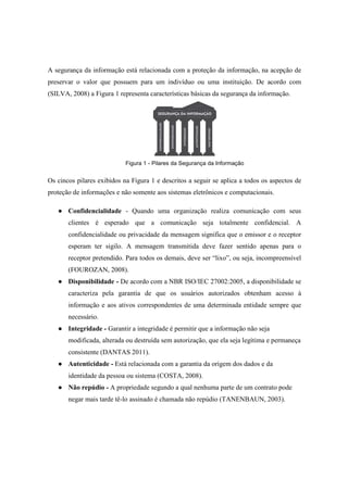 A segurança da informação está relacionada com a proteção da informação, na acepção de
preservar o valor que possuem para um indivíduo ou uma instituição. De acordo com
(SILVA, 2008) a Figura 1 representa características básicas da segurança da informação.
Figura 1 - Pilares da Segurança da Informação
Os cincos pilares exibidos na Figura 1 e descritos a seguir se aplica a todos os aspectos de
proteção de informações e não somente aos sistemas eletrônicos e computacionais.
● Confidencialidade - Quando uma organização realiza comunicação com seus
clientes é esperado que a comunicação seja totalmente confidencial. A
confidencialidade ou privacidade da mensagem significa que o emissor e o receptor
esperam ter sigilo. A mensagem transmitida deve fazer sentido apenas para o
receptor pretendido. Para todos os demais, deve ser “lixo”, ou seja, incompreensível
(FOUROZAN, 2008).
● Disponibilidade - De acordo com a NBR ISO/IEC 27002:2005, a disponibilidade se
caracteriza pela garantia de que os usuários autorizados obtenham acesso à
informação e aos ativos correspondentes de uma determinada entidade sempre que
necessário.
● Integridade - Garantir a integridade é permitir que a informação não seja
modificada, alterada ou destruída sem autorização, que ela seja legítima e permaneça
consistente (DANTAS 2011).
● Autenticidade - Está relacionada com a garantia da origem dos dados e da
identidade da pessoa ou sistema (COSTA, 2008).
● Não repúdio - A propriedade segundo a qual nenhuma parte de um contrato pode
negar mais tarde tê-lo assinado é chamada não repúdio (TANENBAUN, 2003).
 