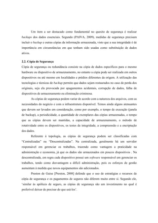 Um item a ser destacado como fundamental no quesito de segurança é realizar
backups dos dados essenciais. Segundo (PAIVA, 2009), medidas de segurança precisam
incluir o backup e outras cópias da informação armazenada, visto que a sua integridade é de
importância em circunstâncias em que tenham sido usadas como substituição de dados
ativos.
2.2. Cópia de Segurança
Cópia de segurança ou redundância consiste na cópia de dados específicos para o mesmo
hardware ou dispositivo de armazenamento, no entanto a cópia pode ser realizada em outros
dispositivos ou até mesmo em localidades e prédios diferentes da origem. A utilização das
tecnologias e técnicas de backup permite que dados sejam restaurados no caso de perda dos
originais, seja ela provocada por apagamentos acidentais, corrupção de dados, falha de
dispositivos de armazenamento ou eliminação criminosa.
As cópias de segurança podem variar de acordo com a natureza dos arquivos, com as
necessidades do negócio e com a infraestrutura disponível. Temos ainda alguns atenuantes
que devem ser levados em consideração, como por exemplo, o tempo de execução (janela
de backup), a periodicidade, a quantidade de exemplares das cópias armazenadas, o tempo
que as cópias devem ser mantidas, a capacidade de armazenamento, o método de
rotatividade entre os dispositivos, os testes da integridade, a compreensão e a encriptação
dos dados.
Referente à topologia, as cópias de segurança podem ser classificadas com
“Centralizadas” ou “Descentralizadas”. Na centralizada, geralmente há um servidor
responsável em gerenciar os trabalhos, trazendo como vantagem a praticidade na
administração e economia, já que os dados são armazenados em poucos dispositivos . Na
descentralizada, em regra cada dispositivo possui um software responsável em gerenciar os
trabalhos, tendo como desvantagem a difícil administração, pois os esforços de gestão
aumentam à medida que novos equipamentos são adicionados.
Preston de Guise [Preston, 2008] defende que o uso de estratégias e recursos de
cópia de segurança e os pagamentos de seguros não diferem muito entre si. Segundo ele,
‘similar às apólices de seguro, as cópias de segurança são um investimento no qual é
preferível deixar de precisar do que usá-los’.
 