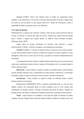 Segundo [FARIA, 2012], não importa como os dados da organização foram
perdidos, o que determina se um backup é eficiente esta associado ao tempo e impacto que
ele causa no caso de perda, ou seja, quanto menor for o tempo de restauração e maior a
quantidade de dados retornado, maior é sua eficiência.
2.2.1 Tipos de Backup
Hodiernamente as empresas de softwares vendem a ideia de que existem diversos tipos de
backup, no entanto só existem dois tipos de backup: Aqueles que copiam tudo da origem
para o destino e aqueles que copiam apenas os arquivos foram alterados [Cougias,
Heiberger, Koop, 2003].
Alguns tipos de backup encontrado no mercado serão descritos a seguir,
posteriormente a Tabela 1 exibirá as vantagens e desvantagens dos principais.
Normal (Completo) - Consiste na cópia de todos os arquivos em sua forma integra,
ou seja, serão incluídos todos os arquivos contidos nas origens. O backup completo é o mais
abrangente, além de ser o único tipo de backup, que pode ser utilizado independentemente
dos demais.
A restauração deste tipo backup é simples devido ao fato de que você só precisará da
cópia mais recente para restaurar todos os arquivos. Normalmente ele é executado quando é
criado a primeira cópia.
Diferencial - Copia somente os arquivos criados ou alterados desde o último backup
normal. Quando utilizado com a combinação de backup normal e diferencial, a restauração
dos dados exigirá os arquivos do último backup normal e do último diferencial.
Incremental - Copia somente os arquivos criados ou alterados desde o último
backup normal ou incremental.
Parafraseando [MEDRADO, 2012], o backup incremental pode ser um dos mais
rápidos, todavia sua restauração pode ser muito complexa, pois se você utilizar uma
combinação de backup normal e backup incremental precisará do último conjunto de
backup normal e de todos os conjuntos de backup incrementais executados posteriormente.
Cópia - Cópia auxiliar ou secundária é uma cópia dos dados de backup. Os dados
copiados são uma imagem fiel da cópia de backup primária e podem ser usados como uma
 