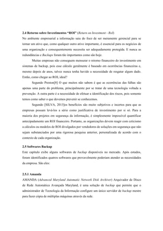 2.4 Retorno sobre Investimentos “ROI” (Return on Investment - RoI)
No ambiente empresarial a informação saiu do foco de ser meramente gerencial para se
tornar um ativo que, como qualquer outro ativo importante, é essencial para os negócios de
uma organização e consequentemente necessita ser adequadamente protegida. E nunca as
redundâncias e Backups foram tão importantes como são hoje.
Muitas empresas não conseguem mensurar o retorno financeiro do investimento em
sistemas de backup, pois esse cálculo geralmente é baseado em ocorrências financeiras e,
mesmo depois de anos, talvez nunca tenha havido a necessidade de resgatar algum dado.
Então, como chegar ao ROI, ideal?
Segundo Preston[8] O que muitos não sabem é que as ocorrências das falhas são
apenas uma parte do problema, principalmente por se tratar de uma tecnologia voltada a
prevenção. A outra parte é a necessidade de efetuar a identificação dos riscos, pois somente
temos como saber o que devemos prevenir se conhecemos.
Segundo [SILVA, 2013]os benefícios são muito subjetivos e incertos para que as
empresas possam levá-los a sério como justificativa de investimento por si só. Para a
maioria dos projetos em segurança da informação, é simplesmente impossível quantificar
antecipadamente um ROI financeiro. Portanto, as organizações devem reagir com ceticismo
a cálculos ou modelos de ROI divulgados por vendedores de soluções em segurança que não
sejam substanciados por uma rigorosa pesquisa anterior, personalizada de acordo com o
contexto de cada organização.
2.5 Softwares Backup
Este capítulo exibe alguns softwares de backup disponíveis no mercado. Após estudos,
foram identificados quatros softwares que provavelmente poderiam atender as necessidades
da empresa. São eles:
2.5.1 Amanda
AMANDA (Advanced Maryland Automatic Network Disk Archiver) Arquivador de Disco
de Rede Automática Avançada Maryland, é uma solução de backup que permite que o
administrador de Tecnologia da Informação configure um único servidor de backup mestre
para fazer cópia de múltiplas máquinas através da rede.
 