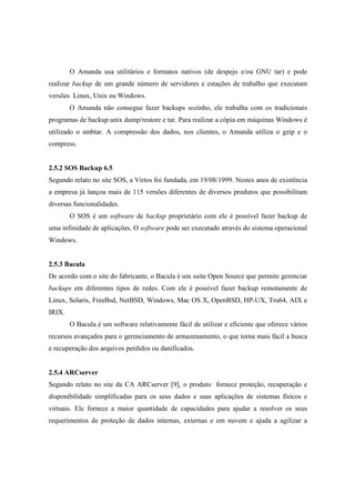 O Amanda usa utilitários e formatos nativos (de despejo e/ou GNU tar) e pode
realizar backup de um grande número de servidores e estações de trabalho que executam
versões Linux, Unix ou Windows.
O Amanda não consegue fazer backups sozinho, ele trabalha com os tradicionais
programas de backup unix dump/restore e tar. Para realizar a cópia em máquinas Windows é
utilizado o smbtar. A compressão dos dados, nos clientes, o Amanda utiliza o gzip e o
compress.
2.5.2 SOS Backup 6.5
Segundo relato no site SOS, a Virtos foi fundada, em 19/08/1999. Nestes anos de existência
a empresa já lançou mais de 115 versões diferentes de diversos produtos que possibilitam
diversas funcionalidades.
O SOS é um software de backup proprietário com ele é possível fazer backup de
uma infinidade de aplicações. O software pode ser executado através do sistema operacional
Windows.
2.5.3 Bacula
De acordo com o site do fabricante, o Bacula é um suite Open Source que permite gerenciar
backups em diferentes tipos de redes. Com ele é possível fazer backup remotamente de
Linux, Solaris, FreeBsd, NetBSD, Windows, Mac OS X, OpenBSD, HP-UX, Tru64, AIX e
IRIX.
O Bacula é um software relativamente fácil de utilizar e eficiente que oferece vários
recursos avançados para o gerenciamento de armazenamento, o que torna mais fácil a busca
e recuperação dos arquivos perdidos ou danificados.
2.5.4 ARCserver
Segundo relato no site da CA ARCserver [9], o produto fornece proteção, recuperação e
disponibilidade simplificadas para os seus dados e suas aplicações de sistemas físicos e
virtuais. Ele fornece a maior quantidade de capacidades para ajudar a resolver os seus
requerimentos de proteção de dados internas, externas e em nuvem e ajuda a agilizar a
 