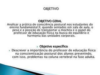 OBJETIVO GERAL
Analisar a prática de consciência postural nos estudantes do
ensino fundamental ll, quando sentados em sala de aula, o
peso e a posição de transportar a mochila e o papel do
professor de educação física na busca do equilíbrio e
harmonia das unidades corporais.
 Objetivo específico
 Descrever a importância do professor de educação física
na conscientização postural dos alunos prevenindo,
com isso, problemas na coluna vertebral na fase adulta.
 